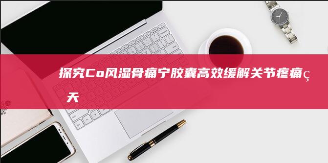 探究Co风湿骨痛宁胶囊：高效缓解关节疼痛的天然疗法及机理分析